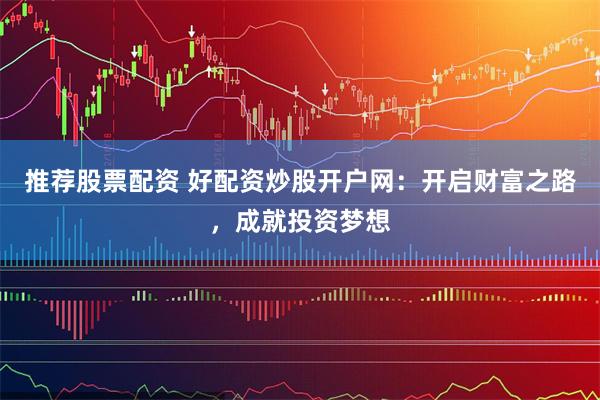 推荐股票配资 好配资炒股开户网：开启财富之路，成就投资梦想