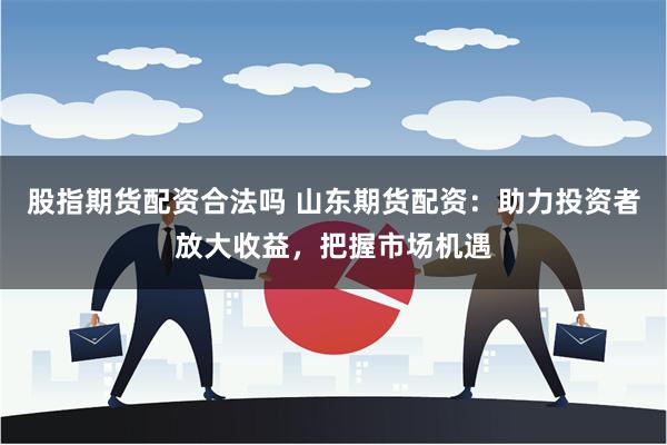股指期货配资合法吗 山东期货配资：助力投资者放大收益，把握市场机遇