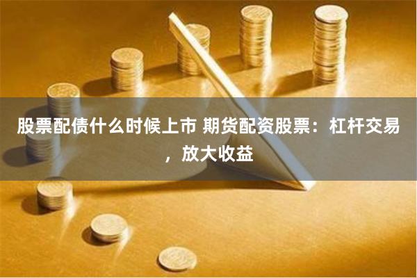 股票配债什么时候上市 期货配资股票：杠杆交易，放大收益