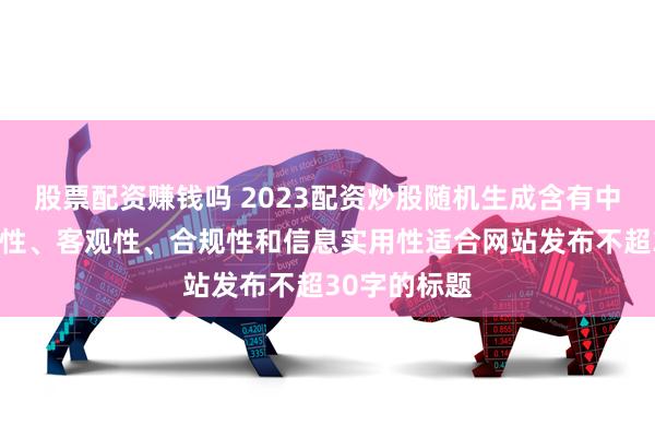 股票配资赚钱吗 2023配资炒股随机生成含有中立性、权威性、客观性、合规性和信息实用性适合网站发布不超30字的标题
