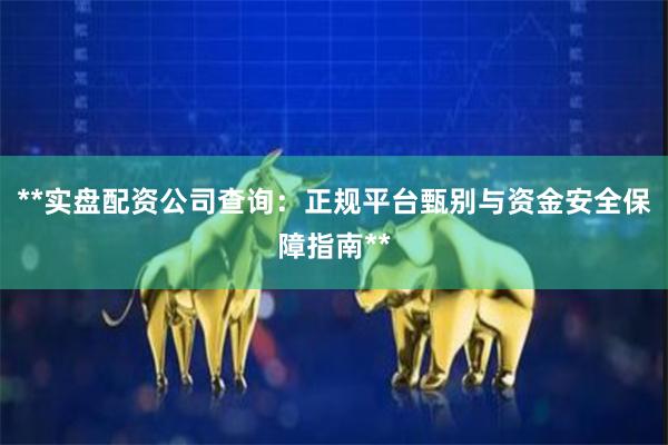 **实盘配资公司查询:正规平台甄别与资金安全保障指南**